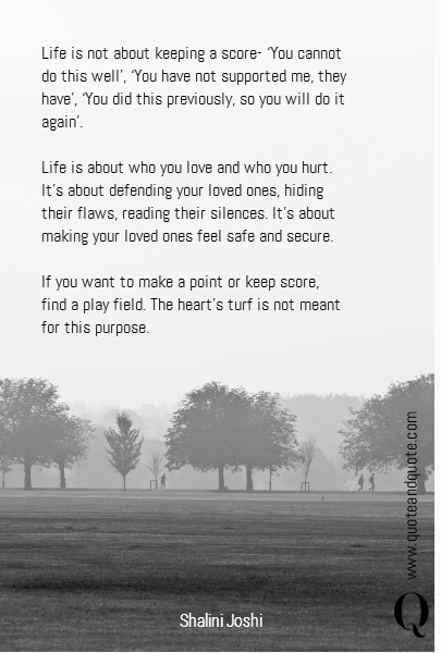 Life is not about keeping a score- ‘You cannot do this well’,  ‘You have not supported me, they have’, ‘You did this previously, so you will do it again’. 

Life is about who you love and who you hurt. It’s about defending your loved ones, hiding their flaws, reading their silences. It’s about making your loved ones feel safe and secure