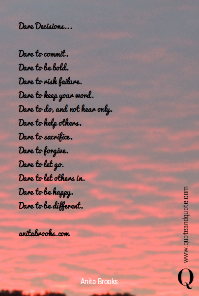 Dare Decisions...

Dare to commit.
Dare to be bold.
Dare to risk failure.
Dare to keep your word.
Dare to do, and not hear only.
Dare to help others.
Dare to sacrifice.
Dare to forgive.
Dare to let go.
Dare to let others in.
Dare to be happy.
Dare to be different.

anitabrooks.com

