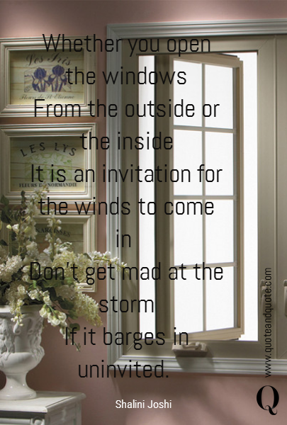 Whether you open the windows
From the outside or the inside
It is an invitation for the winds to come in 
Don’t get mad at the storm
If it barges in uninvited.  
