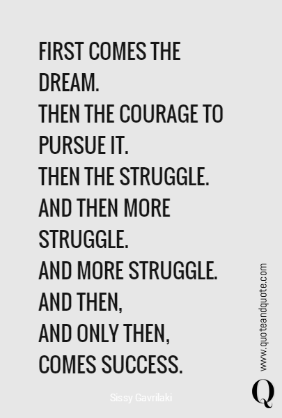 FIRST COMES THE DREAM.
THEN THE COURAGE TO PURSUE IT.
THEN THE STRUGGLE.
AND THEN MORE STRUGGLE.
AND MORE STRUGGLE.
AND THEN, 
AND ONLY THEN, 
COMES SUCCESS. 
