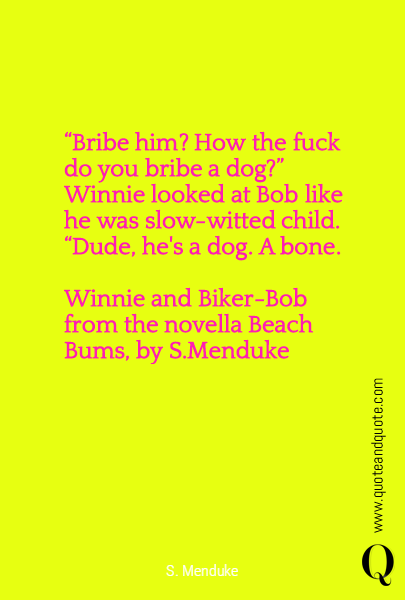 “Bribe him? How the fuck do you bribe a dog?”
	Winnie looked at Bob like he was slow-witted child. “Dude, he's a dog. A bone.

Winnie and Biker-Bob from the novella Beach Bums, by S.Menduke