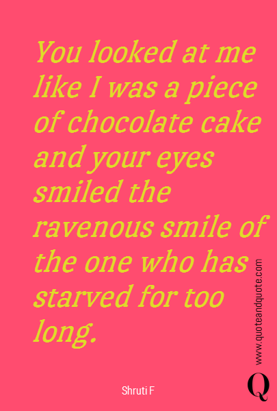 You looked at me like I was a piece of chocolate cake and your eyes smiled the ravenous smile of the one who has starved for too long.