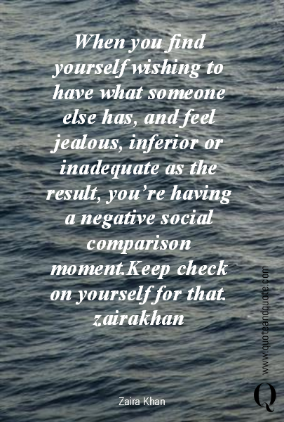 When you find yourself wishing to have what someone else has, and feel jealous, inferior or inadequate as the result, you’re having a negative social comparison moment.Keep check on yourself for that.
zairakhan