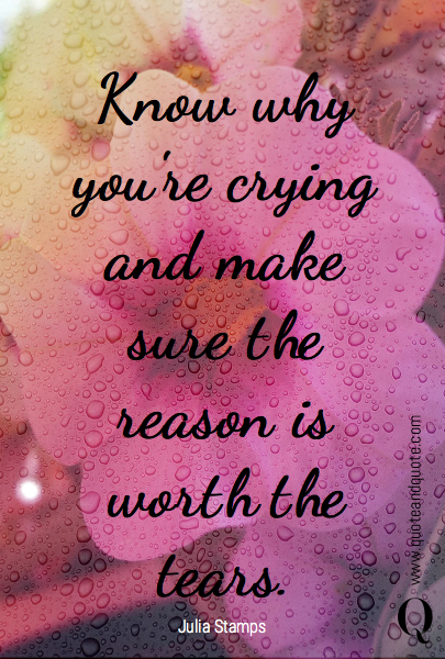 Know why you're crying and make sure the reason is worth the tears. 