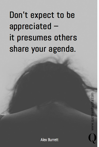 Don't expect to be appreciated – 
it presumes others share your agenda.