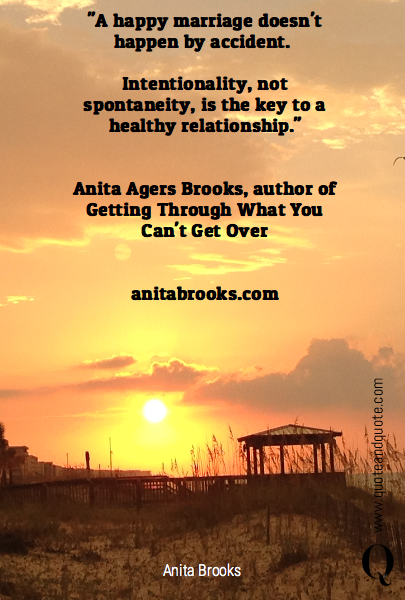 "A happy marriage doesn't happen by accident. 

Intentionality, not spontaneity, is the key to a healthy relationship."


Anita Agers Brooks, author of Getting Through What You Can't Get Over


anitabrooks.com
