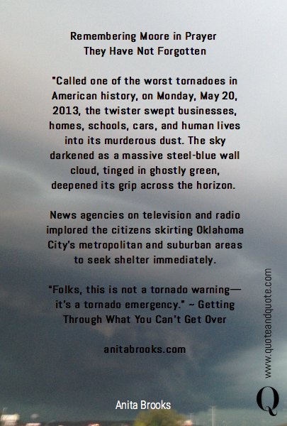 Remembering Moore in Prayer 
They Have Not Forgotten

"Called one of the worst tornadoes in American history, on Monday, May 20, 2013, the twister swept businesses, homes, schools, cars, and human lives into its murderous dust. The sky darkened as a massive steel-blue wall cloud, tinged in ghostly green, deepened its grip across the ho