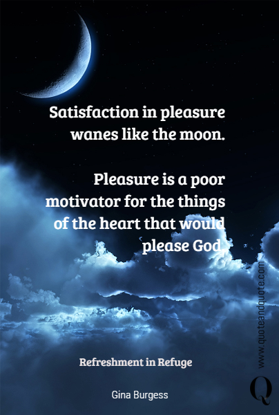 Satisfaction in pleasure wanes like the moon.

Pleasure is a poor motivator for the things of the heart that would please God.
 Refreshment in Refuge