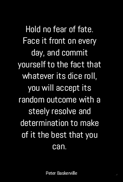 Hold no fear of fate. Face it front on every day, and commit yourself to the fact that whatever its dice roll, you will accept its random outcome with a steely resolve and determination to make of it the best that you can. 
