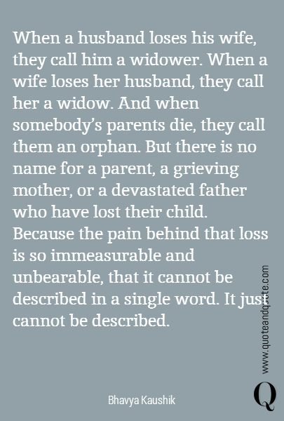 When a husband loses his wife, they call him a widower. When a wife loses her husband, they call her a widow. And when somebody's parents die, they call them an orphan. But there is no name for a parent, a grieving mother, or a devastated father who have lost their child. Because the pain behind that loss is so immeasurable and unbearable