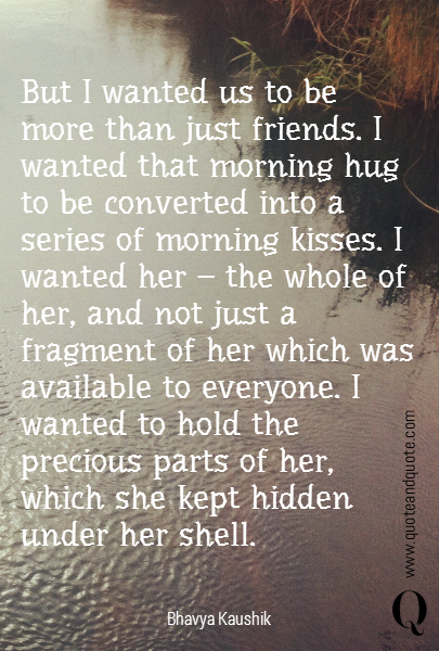 
But I wanted us to be more than just friends. I wanted that morning hug to be converted into a series of morning kisses. I wanted her - the whole of her, and not just a fragment of her which was available to everyone. I wanted to hold the precious parts of her, which she kept hidden under her shell.

