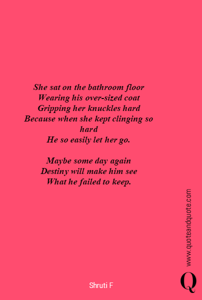 





She sat on the bathroom floor
Wearing his over-sized coat
Gripping her knuckles hard
Because when she kept clinging so hard
He so easily let her go.

Maybe some day again
Destiny will make him see
What he failed to keep.
