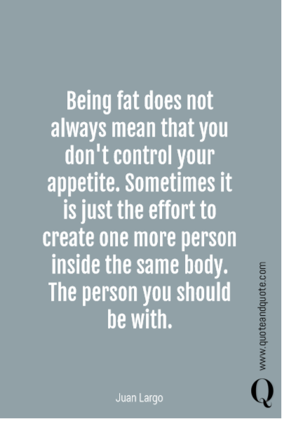 Being fat does not always mean that you don't control your appetite. Sometimes it is just the effort to create one more person inside the same body. The person you should be with.