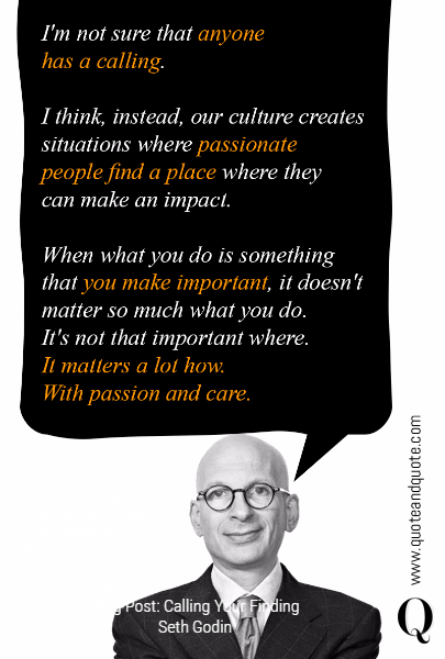 I'm not sure that 
anyone has a calling. 
I think, instead, our culture 
creates situations 
where passionate people 
find a place where they 
can make an impact. 