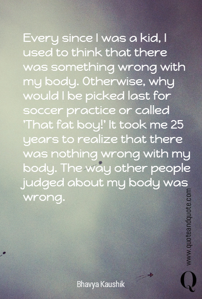 Every since I was a kid, I used to think that there was something wrong with my body. Otherwise, why would I be picked last for soccer practice or called 'That fat boy!' It took me 25 years to realize that there was nothing wrong with my body. The way other people judged about my body was wrong. 