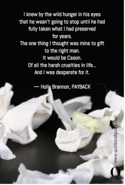 I knew by the wild hunger in his eyes that he wasn't going to stop until he had fully taken what I had preserved 
for years.
The one thing I thought was mine to gift
to the right man.
It would be Cason.
Of all the harsh cruelties in life...
And I was desperate for it.

— Holly Brannon, PAYBACK
