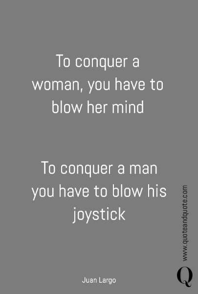To conquer a woman, you have to blow her mind To conquer a man you have to blow his joystick