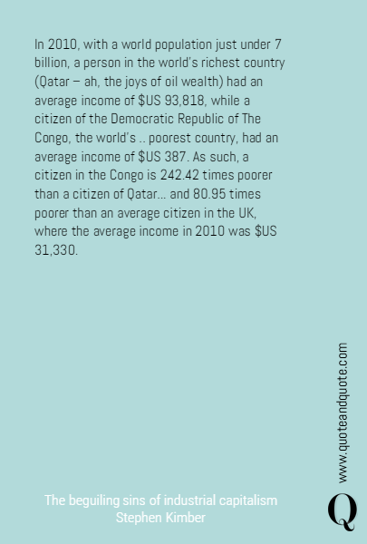 In 2010, with a world population just under 7 billion, a person in the world’s richest country (Qatar – ah, the joys of oil wealth) had an average income of $US 93,818, while a citizen of the Democratic Republic of The Congo, the world’s .. poorest country, had an average income of $US 387. As such, a citizen in the Congo is 242.42 times 