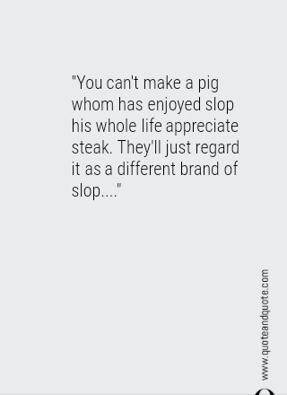 "You can't make a pig whom has enjoyed slop his whole life appreciate steak.  They'll just regard it as a different brand of slop...."
