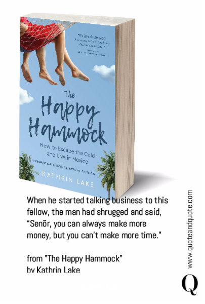 














When he started talking business to this fellow, the man had shrugged and said, “Senõr, you can always make more money, but you can’t make more time.” 

from "The Happy Hammock"
by Kathrin Lake