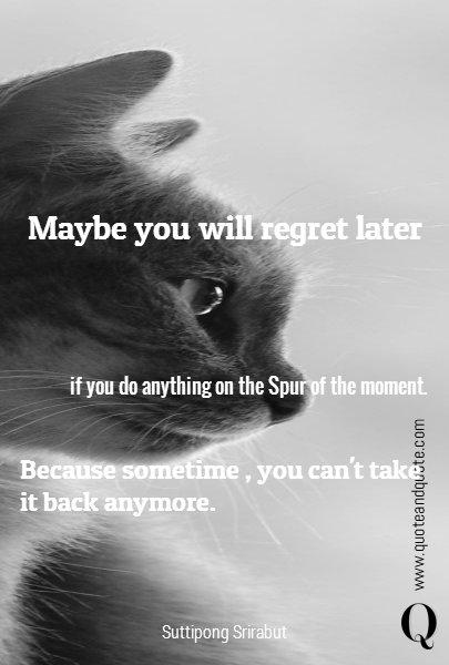 Maybe you will regret later 



 if you do anything  on the Spur of the moment.  Because sometime , you can't take it back anymore.