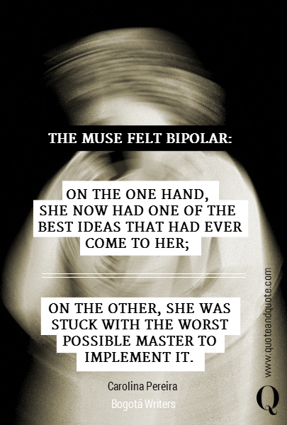 THE MUSE FELT BIPOLAR: ON THE ONE HAND, 
SHE NOW HAD ONE OF THE 
BEST IDEAS THAT HAD EVER
 COME TO HER; 



ON THE OTHER, SHE WAS
 STUCK WITH THE WORST
 POSSIBLE MASTER TO
 IMPLEMENT IT. Carolina Pereira