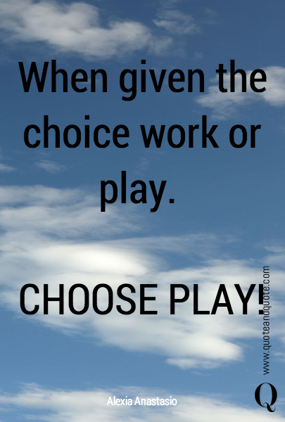 When given the choice work or play. 

CHOOSE PLAY! 