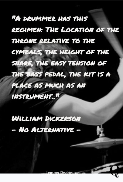 "A drummer has this regimen: The Location of the throne relative to the cymbals, the height of the snare, the easy tension of the bass pedal, the kit is a place as much as an instrument.."

William Dickerson 
- No Alternative -
