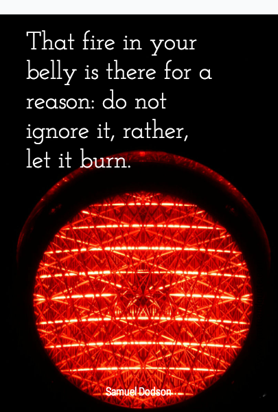 That fire in your belly is there for a reason: do not ignore it, rather, let it burn. 