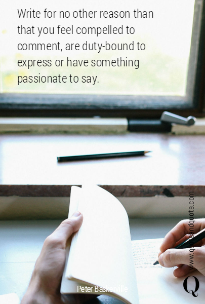 Write for no other reason than that you feel compelled to comment, are duty-bound to express or have something passionate to say.