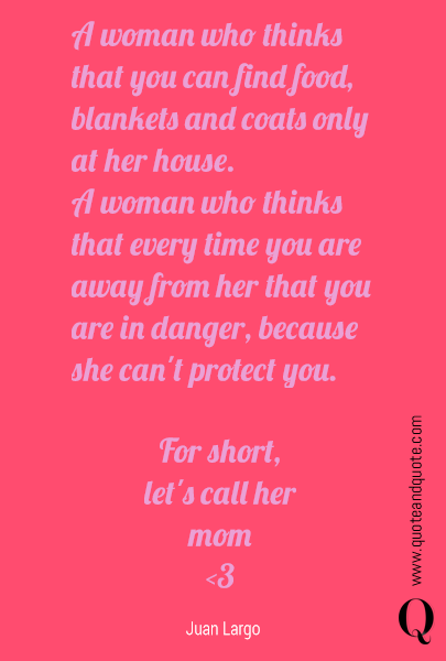  A woman who thinks that you can find food, blankets and coats only at her house.
A woman who thinks that every time you are away you are in danger, because she can't protect you. For short,
let's call her
mom
<3