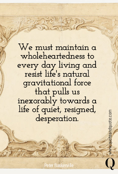 We must maintain a wholeheartedness to every day living and resist  life's natural gravitational force that pulls us inexorably towards a life of quiet, resigned, desperation.