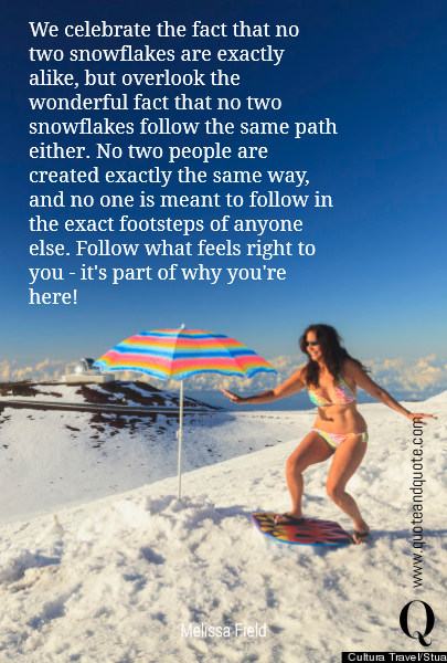 We celebrate the fact that no two snowflakes are exactly alike, but overlook the wonderful fact that no two snowflakes follow the same path either. No two people are created exactly the same way, and no one is meant to follow in the exact footsteps of anyone else. Follow what feels right to you - it's part of why you're here!