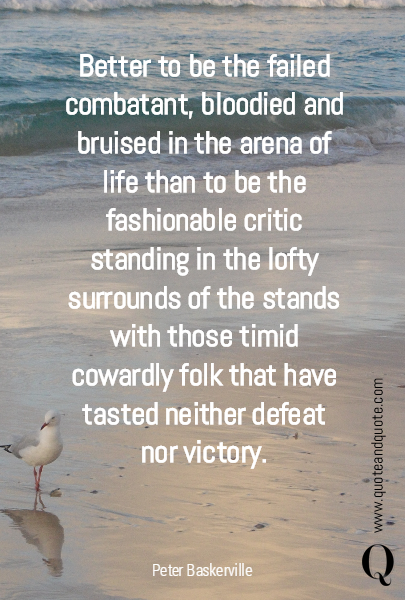 Better to be the failed combatant, bloodied and bruised in the arena of life than to be the fashionable critic standing in the lofty surrounds of the stands with those timid cowardly folk that have tasted neither defeat nor victory.