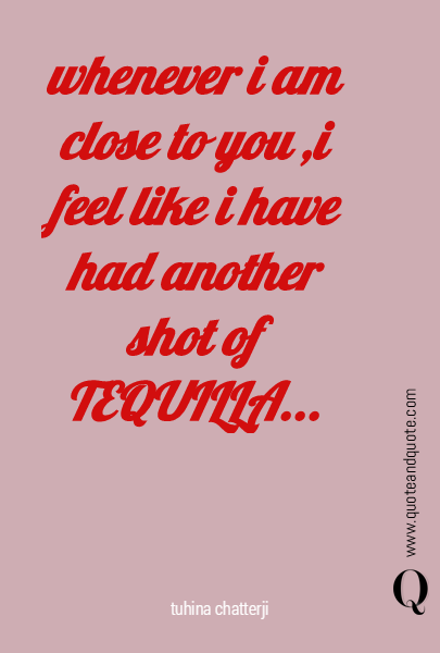 whenever i am close to you ,i feel like i have had another shot of TEQUILLA...
