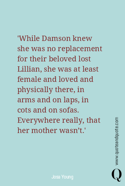'While Damson knew she was no replacement for their beloved lost Lillian, she was at least female and loved and physically there, in arms and on laps, in cots and on sofas. 
Everywhere really, that her mother wasn't.'