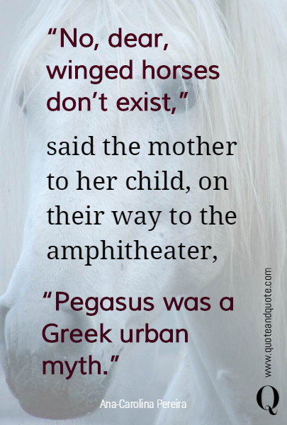 "No, dear, winged horses don't exist,"   said the mother to her child, on their way to the amphitheater, 
 "Pegasus was a Greek urban myth."