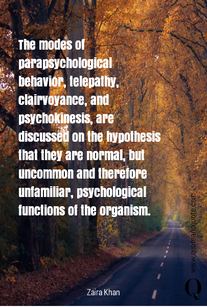 The modes of para psychological behavior, telepathy, clairvoyance, and psychokinesis, are discussed on the hypothesis that they are normal, but uncommon and therefore unfamiliar, psychological functions of the organism. 