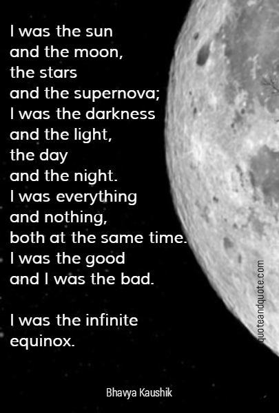 I was the sun 
and the moon,
the stars 
and the supernova;
I was the darkness
and the light,
the day 
and the night.
I was everything 
and nothing,
both at the same time.
I was the good 
and I was the bad. 

I was the infinite equinox.