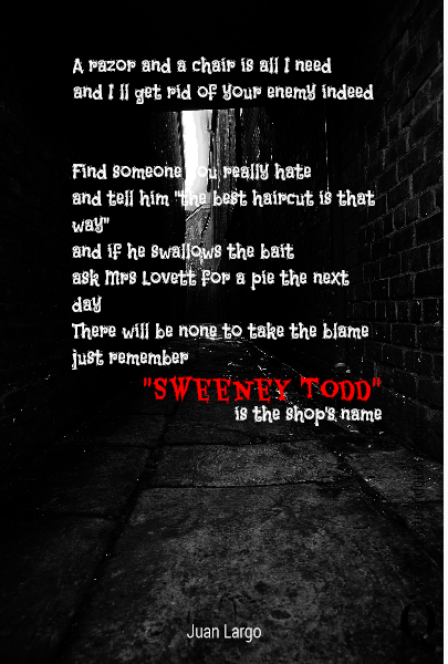 A razor and a chair is all I need
and I ll get rid of your enemy indeed Find someone you really hate
and tell him "the best haircut is that way"
and if he swallows the bait
ask Mrs Lovett for a pie the next day 
There will be none to take the blame
just remember  "Sweeney Todd"  is the shop's name
