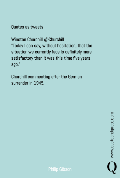 

Quotes as tweets

Winston Churchill @Churchill
"Today I can say, without hesitation, that the situation we currently face is definitely more satisfactory than it was this time five years ago."

Churchill commenting after the German surrender in 1945.
